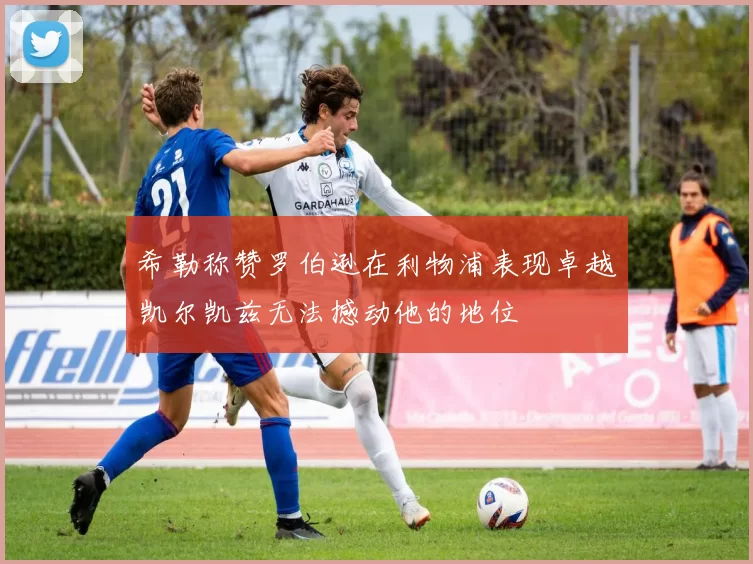 希勒称赞罗伯逊在利物浦表现卓越凯尔凯兹无法撼动他的地位