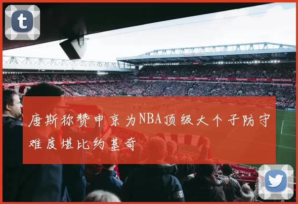 唐斯称赞申京为NBA顶级大个子防守难度堪比约基奇