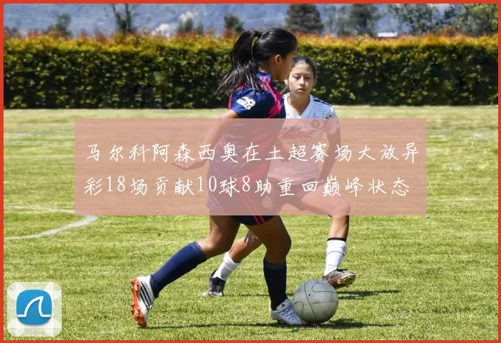 马尔科阿森西奥在土超赛场大放异彩18场贡献10球8助重回巅峰状态