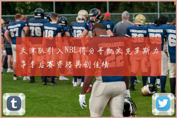 天津队引入NBL得分手凯文克罗斯力争季后赛资格再创佳绩
