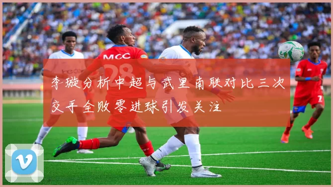 李璇分析中超与武里南联对比三次交手全败零进球引发关注