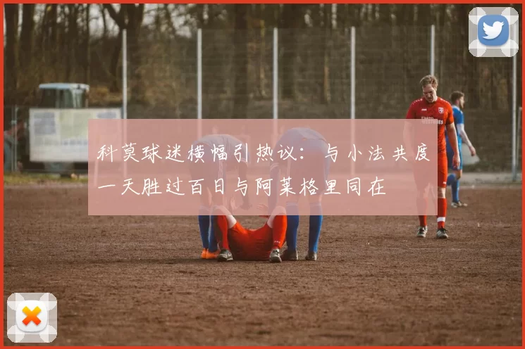 科莫球迷横幅引热议：与小法共度一天胜过百日与阿莱格里同在