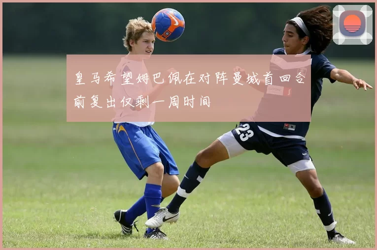 皇马希望姆巴佩在对阵曼城首回合前复出仅剩一周时间