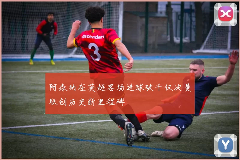 阿森纳在英超客场进球破千仅次曼联创历史新里程碑
