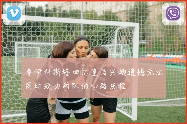 鲁伊科斯塔回忆皇马兴趣遗憾无法同时效力两队的心路历程