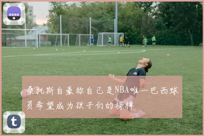 桑托斯自豪称自己是NBA唯一巴西球员希望成为孩子们的榜样