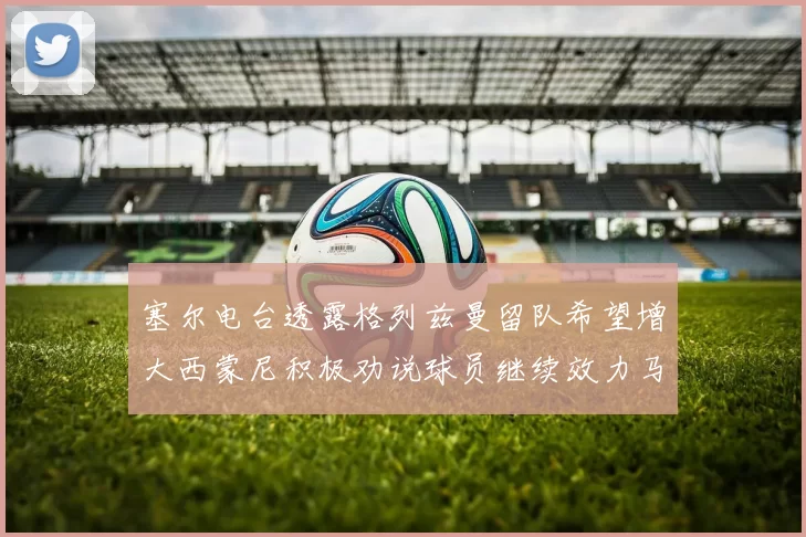 塞尔电台透露格列兹曼留队希望增大西蒙尼积极劝说球员继续效力马竞