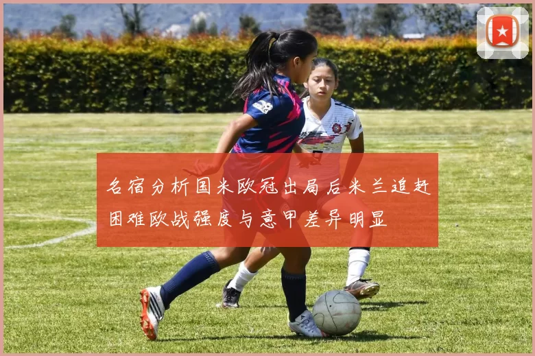 名宿分析国米欧冠出局后米兰追赶困难欧战强度与意甲差异明显
