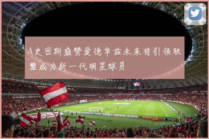 A史密斯盛赞爱德华兹未来将引领联盟成为新一代明星球员