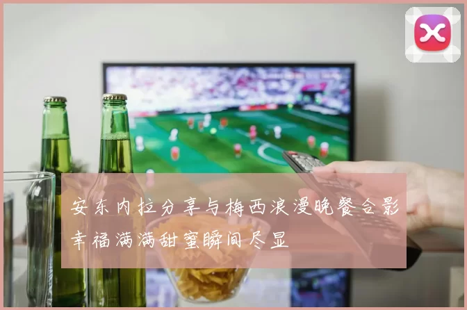 安东内拉分享与梅西浪漫晚餐合影幸福满满甜蜜瞬间尽显