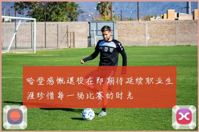 哈登感慨退役在即期待延续职业生涯珍惜每一场比赛的时光