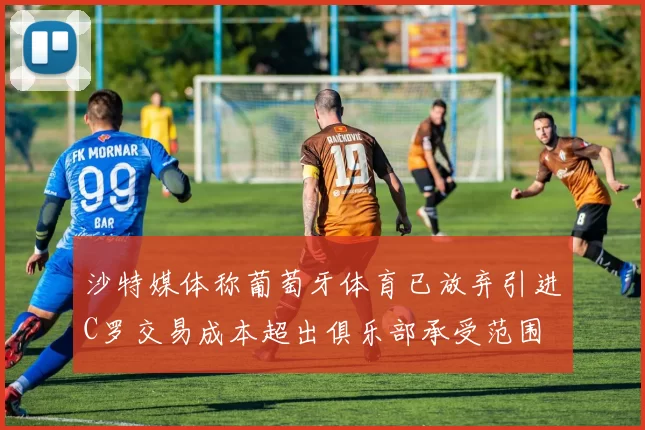 沙特媒体称葡萄牙体育已放弃引进C罗交易成本超出俱乐部承受范围
