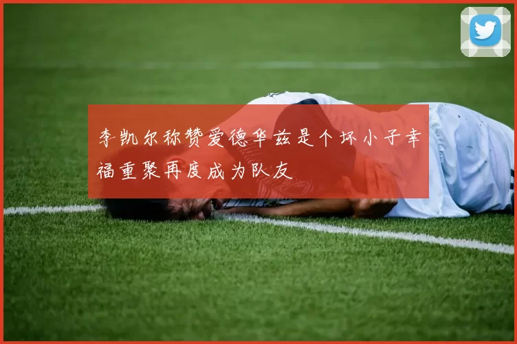 李凯尔称赞爱德华兹是个坏小子幸福重聚再度成为队友