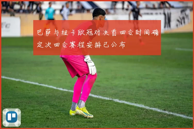 巴萨与纽卡欧冠对决首回合时间确定次回合赛程安排已公布