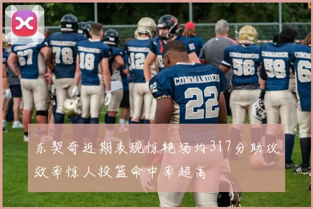 东契奇近期表现惊艳场均317分助攻效率惊人投篮命中率超高
