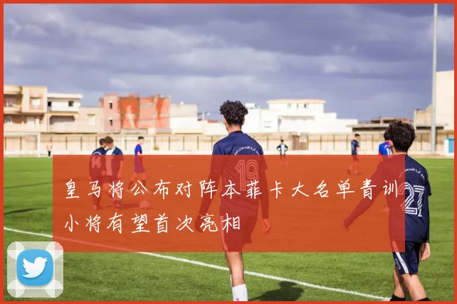 皇马将公布对阵本菲卡大名单青训小将有望首次亮相