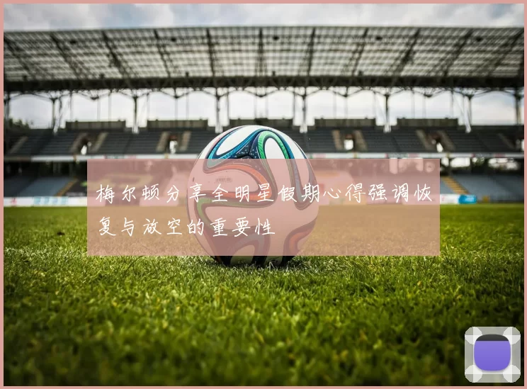 梅尔顿分享全明星假期心得强调恢复与放空的重要性