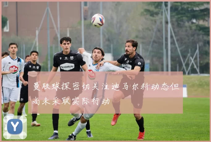 曼联球探密切关注迪马尔科动态但尚未采取实际行动