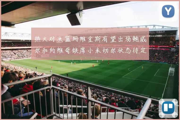 热火对决篮网维金斯有望出场鲍威尔和约维奇缺席小米切尔状态待定