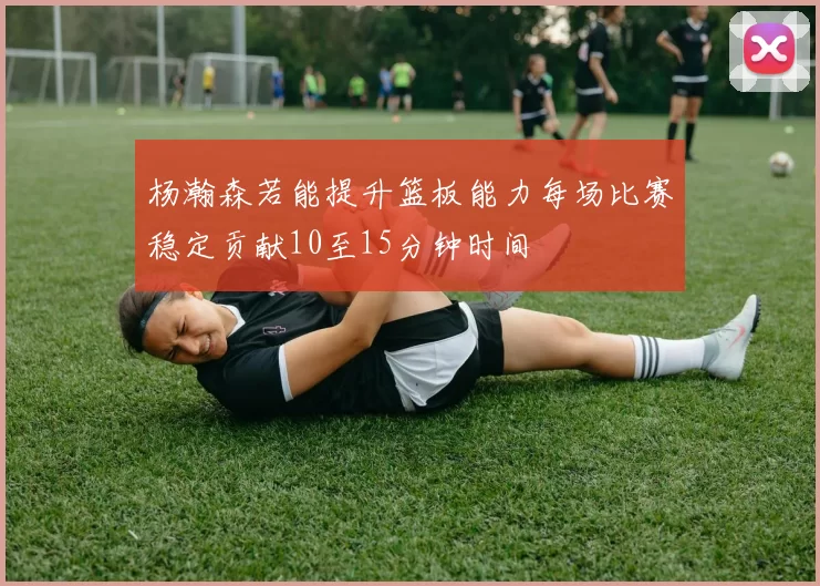 杨瀚森若能提升篮板能力每场比赛稳定贡献10至15分钟时间