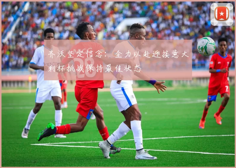 齐沃坚定信念：全力以赴迎接意大利杯挑战保持最佳状态