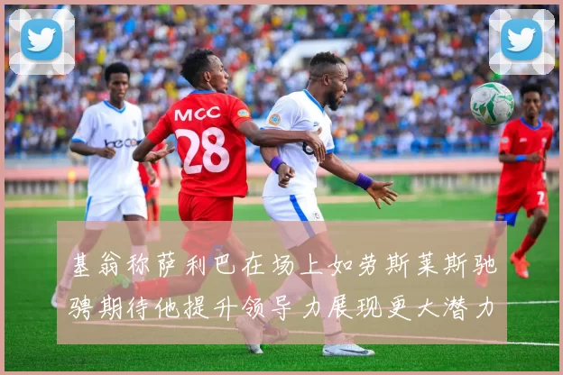 基翁称萨利巴在场上如劳斯莱斯驰骋期待他提升领导力展现更大潜力