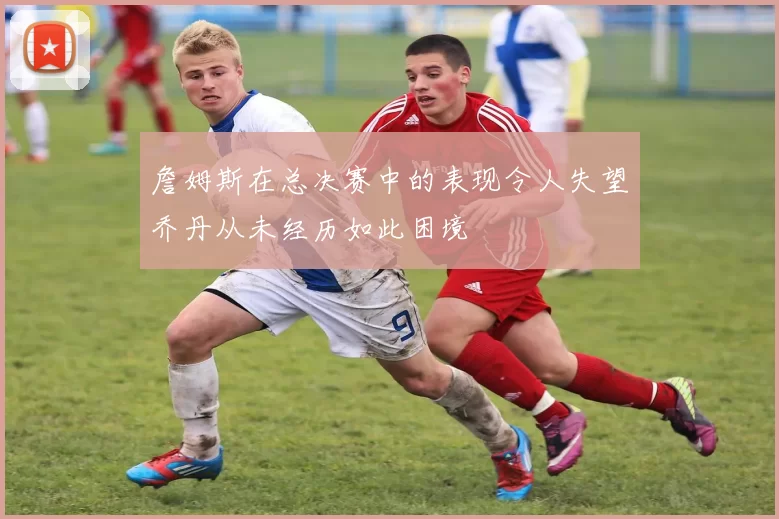 詹姆斯在总决赛中的表现令人失望乔丹从未经历如此困境