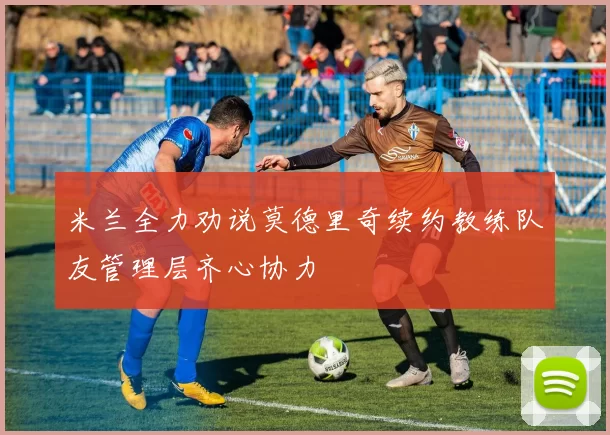 米兰全力劝说莫德里奇续约教练队友管理层齐心协力