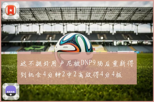 这不挺好用卢尼被DNP9场后重新得到机会4分钟2中2高效得4分4板