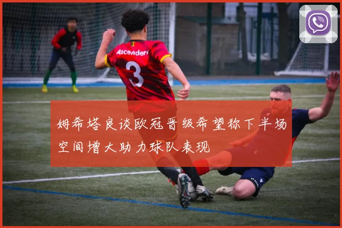 姆希塔良谈欧冠晋级希望称下半场空间增大助力球队表现