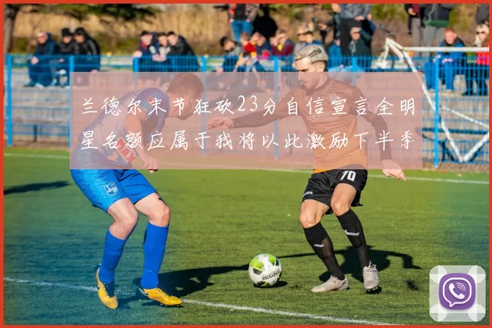 兰德尔末节狂砍23分自信宣言全明星名额应属于我将以此激励下半季表现