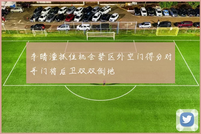 李晴潼抓住机会禁区外空门得分对手门将后卫双双倒地